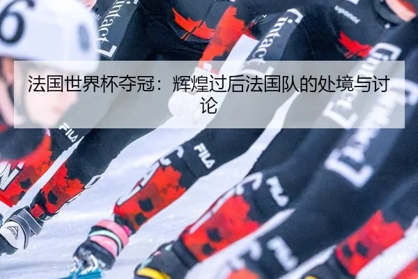 法国世界杯夺冠：辉煌过后法国队的处境与讨论